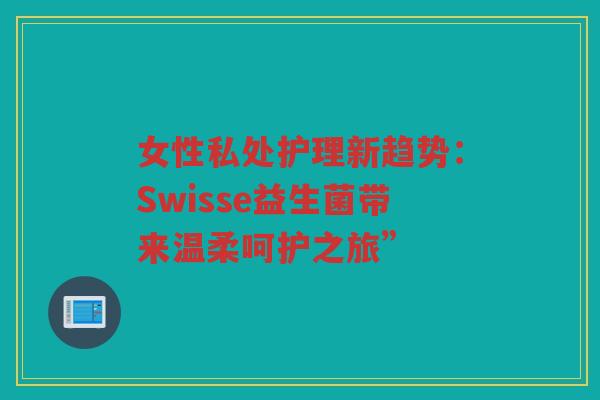 女性私处护理新趋势:Swisse益生菌带来温柔呵护之旅” 女性私处护理新趋势:Swisse益生菌带来温柔呵护之旅”