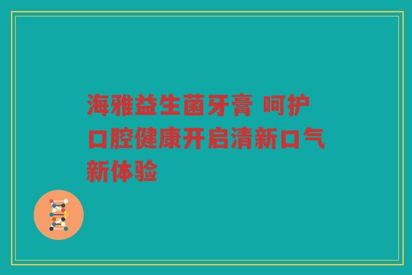 海雅益生菌牙膏 呵护口腔健康开启清新口气新体验