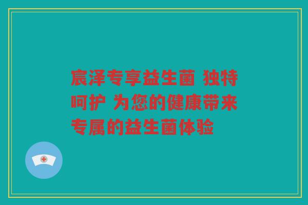 宸泽专享益生菌 独特呵护 为您的健康带来专属的益生菌体验