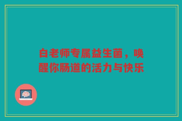 白老师专属益生菌,唤醒你肠道的活力与快乐 白老师专属益生菌,唤醒你肠道的活力与快乐