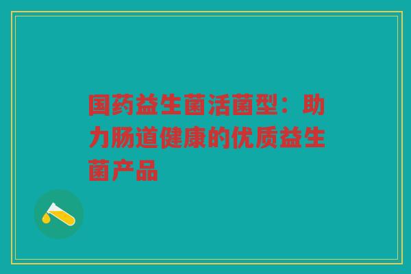 国药益生菌活菌型:助力肠道健康的优质益生菌产品 国药益生菌活菌型:助力肠道健康的优质益生菌产品