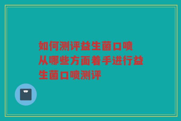 如何测评益生菌口喷 从哪些方面着手进行益生菌口喷测评