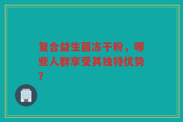 复合益生菌冻干粉,哪些人群享受其独特优势? 复合益生菌冻干粉,哪些人群享受其独特优势?