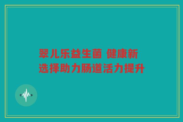 翠儿乐益生菌 健康新选择助力肠道活力提升