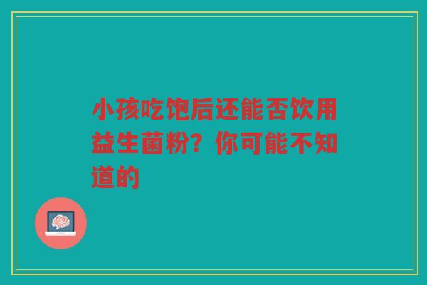 小孩吃饱后还能否饮用益生菌粉?你可能不知道的 小孩吃饱后还能否饮用益生菌粉?你可能不知道的