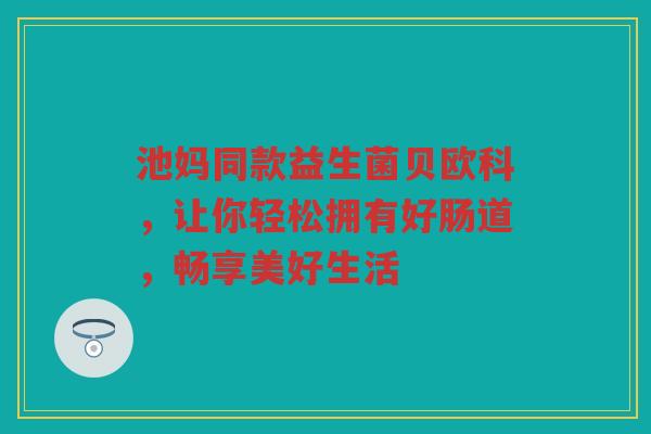 池妈同款益生菌贝欧科,让你轻松拥有好肠道,畅享美好生活
