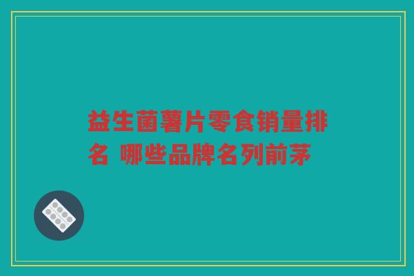 益生菌薯片零食销量排名 哪些品牌名列前茅 益生菌薯片零食销量排名 哪些品牌名列前茅
