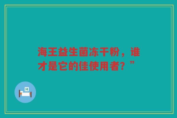 海王益生菌冻干粉,谁才是它的佳使用者?”