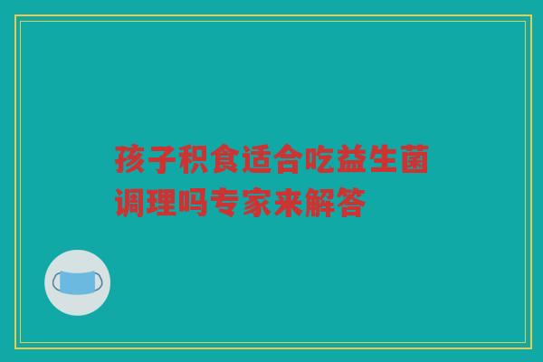 孩子积食适合吃益生菌调理吗专家来解答 孩子积食适合吃益生菌调理吗专家来解答