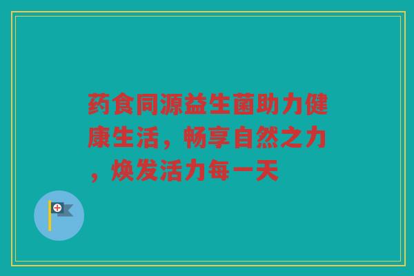 药食同源益生菌助力健康生活,畅享自然之力,焕发活力每一天
