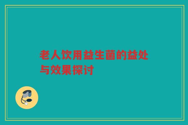 老人饮用益生菌的益处与效果探讨