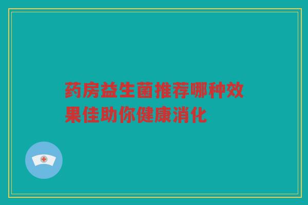 药房益生菌推荐哪种效果佳助你健康消化 药房益生菌推荐哪种效果佳助你健康消化