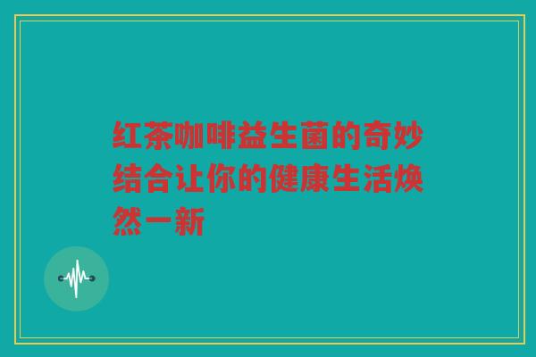 红茶咖啡益生菌的奇妙结合让你的健康生活焕然一新 红茶咖啡益生菌的奇妙结合让你的健康生活焕然一新