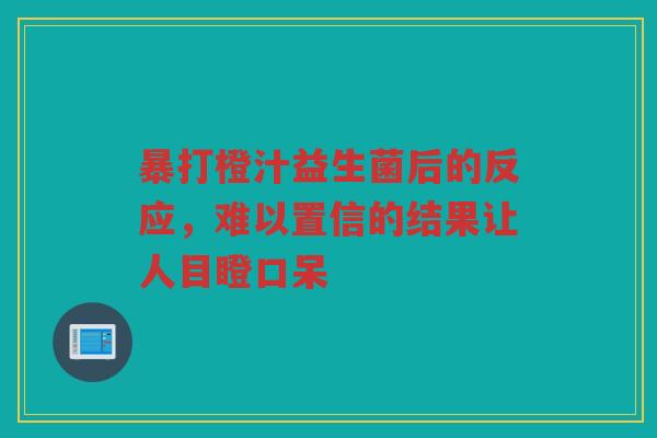 暴打橙汁益生菌后的反应,难以置信的结果让人目瞪口呆 暴打橙汁益生菌后的反应,难以置信的结果让人目瞪口呆