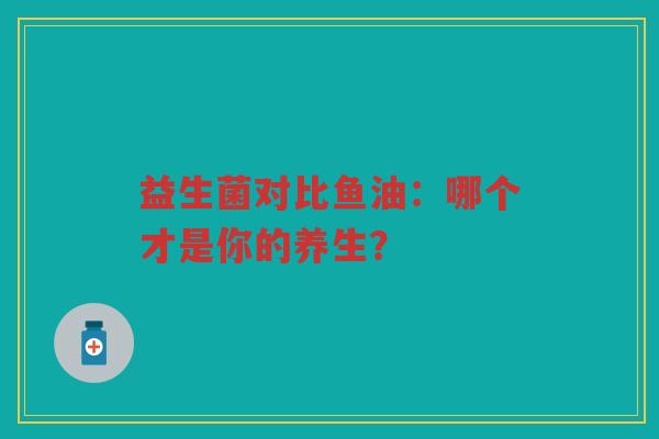 益生菌对比鱼油:哪个才是你的养生?