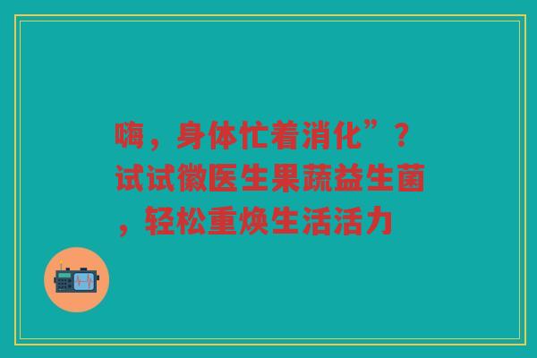 嗨,身体忙着消化”?试试徽医生果蔬益生菌,轻松重焕生活活力
