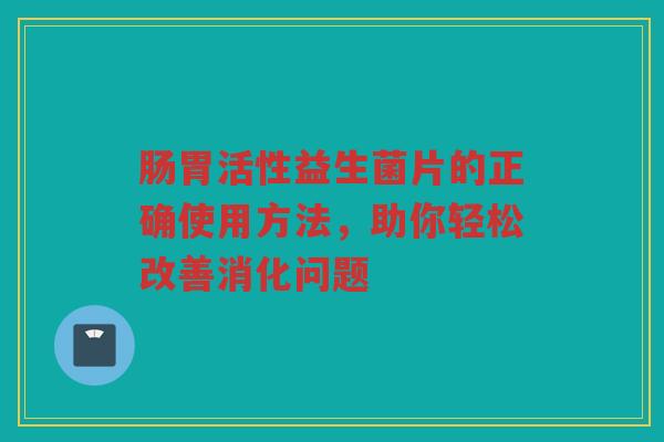 肠胃活性益生菌片的正确使用方法,助你轻松改善消化问题