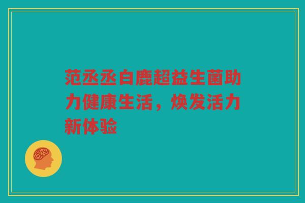 范丞丞白鹿超益生菌助力健康生活,焕发活力新体验 范丞丞白鹿超益生菌助力健康生活,焕发活力新体验