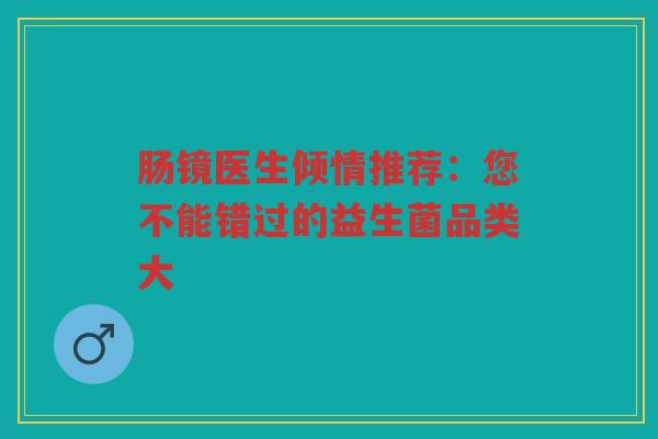 肠镜医生倾情推荐:您不能错过的益生菌品类大 肠镜医生倾情推荐:您不能错过的益生菌品类大