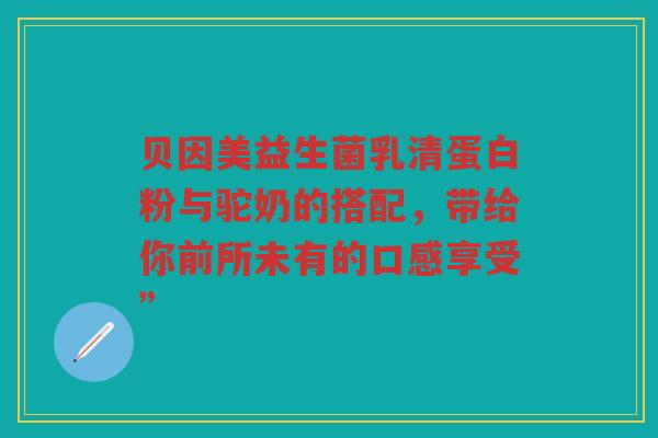 贝因美益生菌乳清蛋白粉与驼奶的搭配,带给你前所未有的口感享受”