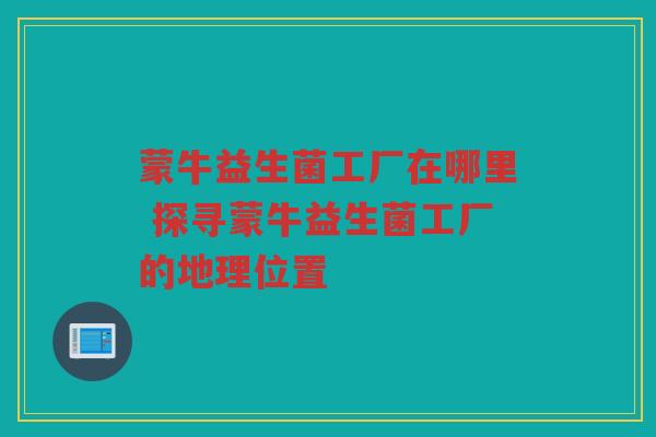 蒙牛益生菌工厂在哪里 探寻蒙牛益生菌工厂的地理位置 蒙牛益生菌工厂在哪里 探寻蒙牛益生菌工厂的地理位置