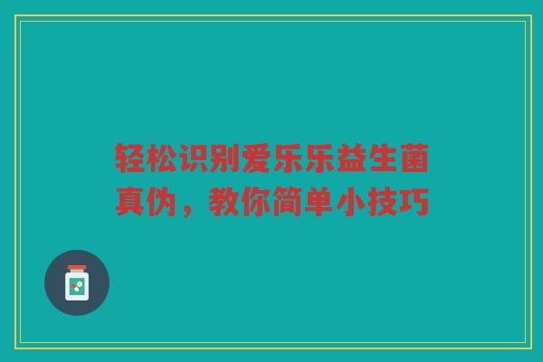 轻松识别爱乐乐益生菌真伪,教你简单小技巧 轻松识别爱乐乐益生菌真伪,教你简单小技巧