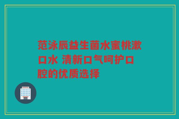范泳辰益生菌水蜜桃漱口水 清新口气呵护口腔的优质选择 范泳辰益生菌水蜜桃漱口水 清新口气呵护口腔的优质选择