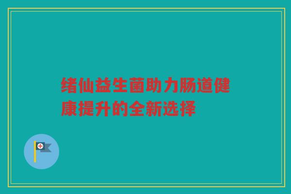 绪仙益生菌助力肠道健康提升的全新选择 绪仙益生菌助力肠道健康提升的全新选择