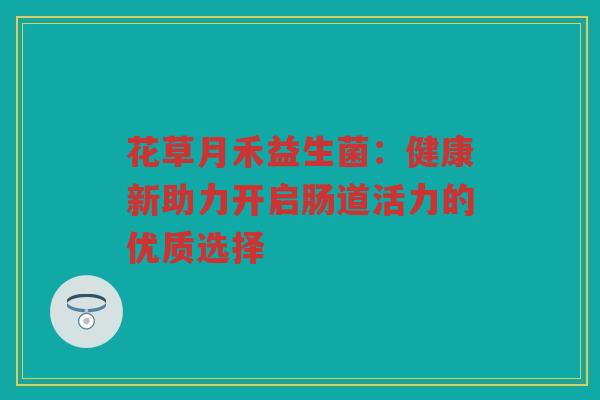 花草月禾益生菌:健康新助力开启肠道活力的优质选择 花草月禾益生菌:健康新助力开启肠道活力的优质选择