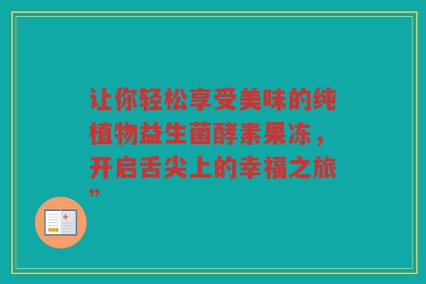 让你轻松享受美味的纯植物益生菌酵素果冻，开启舌尖上的幸福之旅”