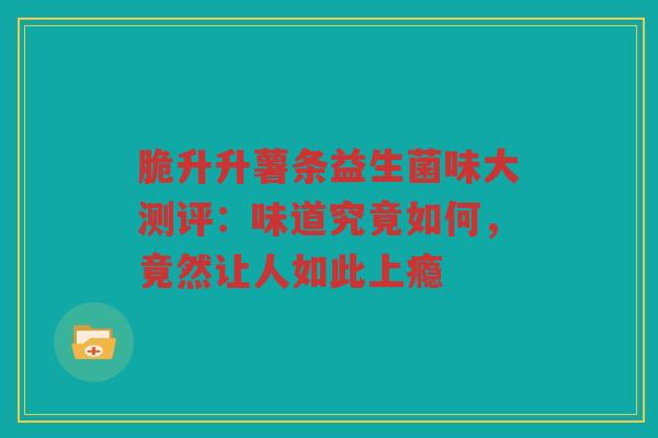 脆升升薯条益生菌味大测评:味道究竟如何,竟然让人如此上瘾 脆升升薯条益生菌味大测评:味道究竟如何,竟然让人如此上瘾