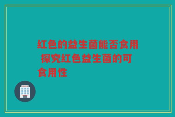 红色的益生菌能否食用 探究红色益生菌的可食用性 红色的益生菌能否食用 探究红色益生菌的可食用性