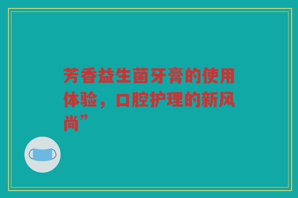 芳香益生菌牙膏的使用体验,口腔护理的新风尚” 芳香益生菌牙膏的使用体验,口腔护理的新风尚”