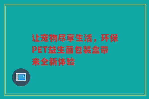 让宠物尽享生活,环保PET益生菌包装盒带来全新体验