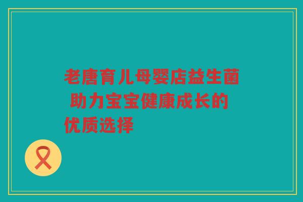 老唐育儿母婴店益生菌 助力宝宝健康成长的优质选择