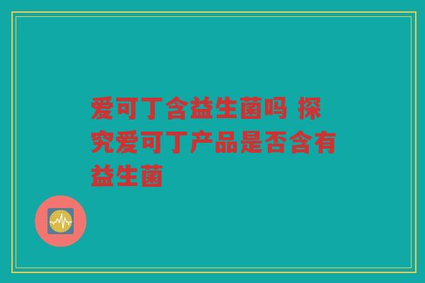 爱可丁含益生菌吗 探究爱可丁产品是否含有益生菌 爱可丁含益生菌吗 探究爱可丁产品是否含有益生菌