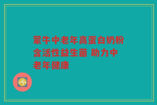 蒙牛中老年高蛋白奶粉含活性益生菌 助力中老年健康