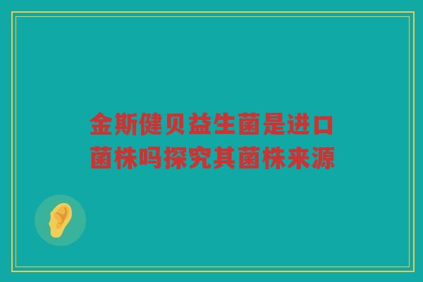 金斯健贝益生菌是进口菌株吗探究其菌株来源