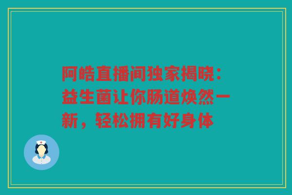 阿皓直播间独家揭晓:益生菌让你肠道焕然一新,轻松拥有好身体