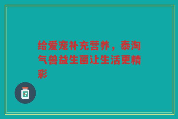 给爱宠补充营养,泰淘气兽益生菌让生活更精彩 给爱宠补充营养,泰淘气兽益生菌让生活更精彩