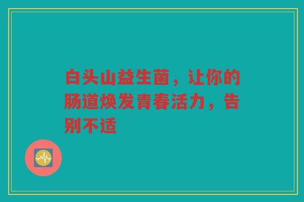 白头山益生菌,让你的肠道焕发青春活力,告别不适