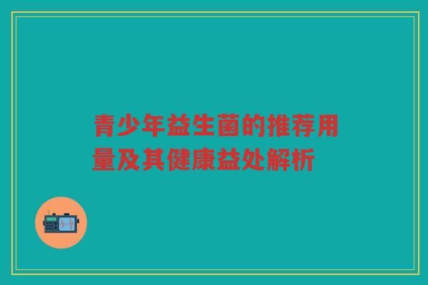 青少年益生菌的推荐用量及其健康益处解析 青少年益生菌的推荐用量及其健康益处解析