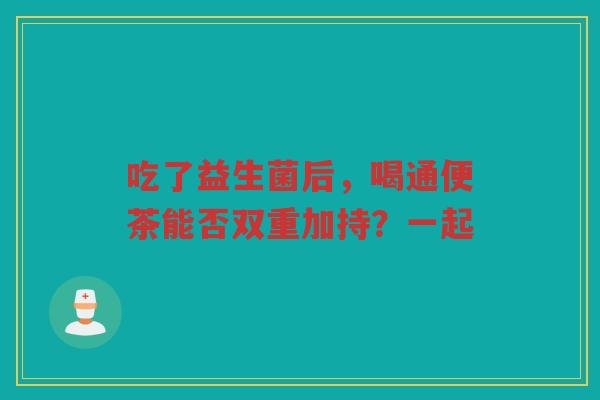 吃了益生菌后,喝通便茶能否双重加持?一起