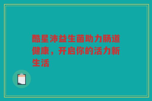 酷星沛益生菌助力肠道健康,开启你的活力新生活 酷星沛益生菌助力肠道健康,开启你的活力新生活