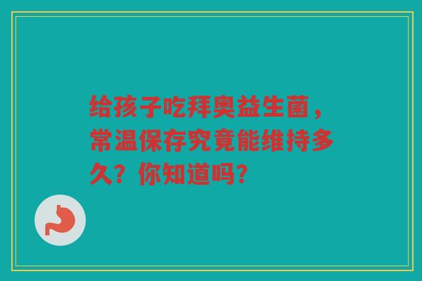 给孩子吃拜奥益生菌，常温保存究竟能维持多久？你知道吗？