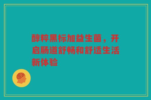 醇粹黑标加益生菌,开启肠道舒畅和舒适生活新体验 醇粹黑标加益生菌,开启肠道舒畅和舒适生活新体验