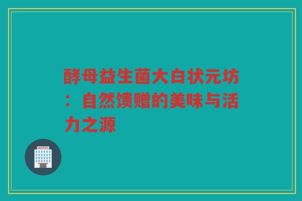 酵母益生菌大白状元坊:自然馈赠的美味与活力之源 酵母益生菌大白状元坊:自然馈赠的美味与活力之源