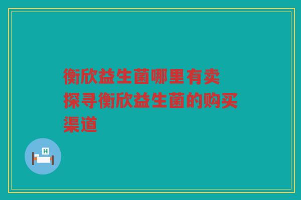 衡欣益生菌哪里有卖 探寻衡欣益生菌的购买渠道