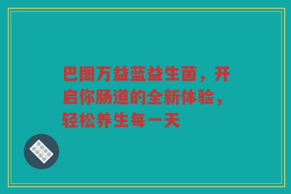 巴图万益蓝益生菌，开启你肠道的全新体验，轻松养生每一天