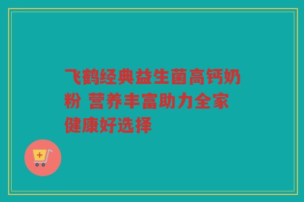 飞鹤经典益生菌高钙奶粉 营养丰富助力全家健康好选择